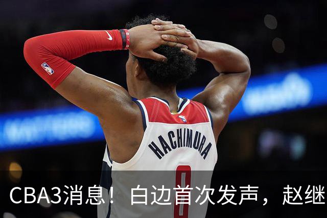 CBA3消息！白边首次发声，赵继伟任国家队队长，邱彪物色3外援！